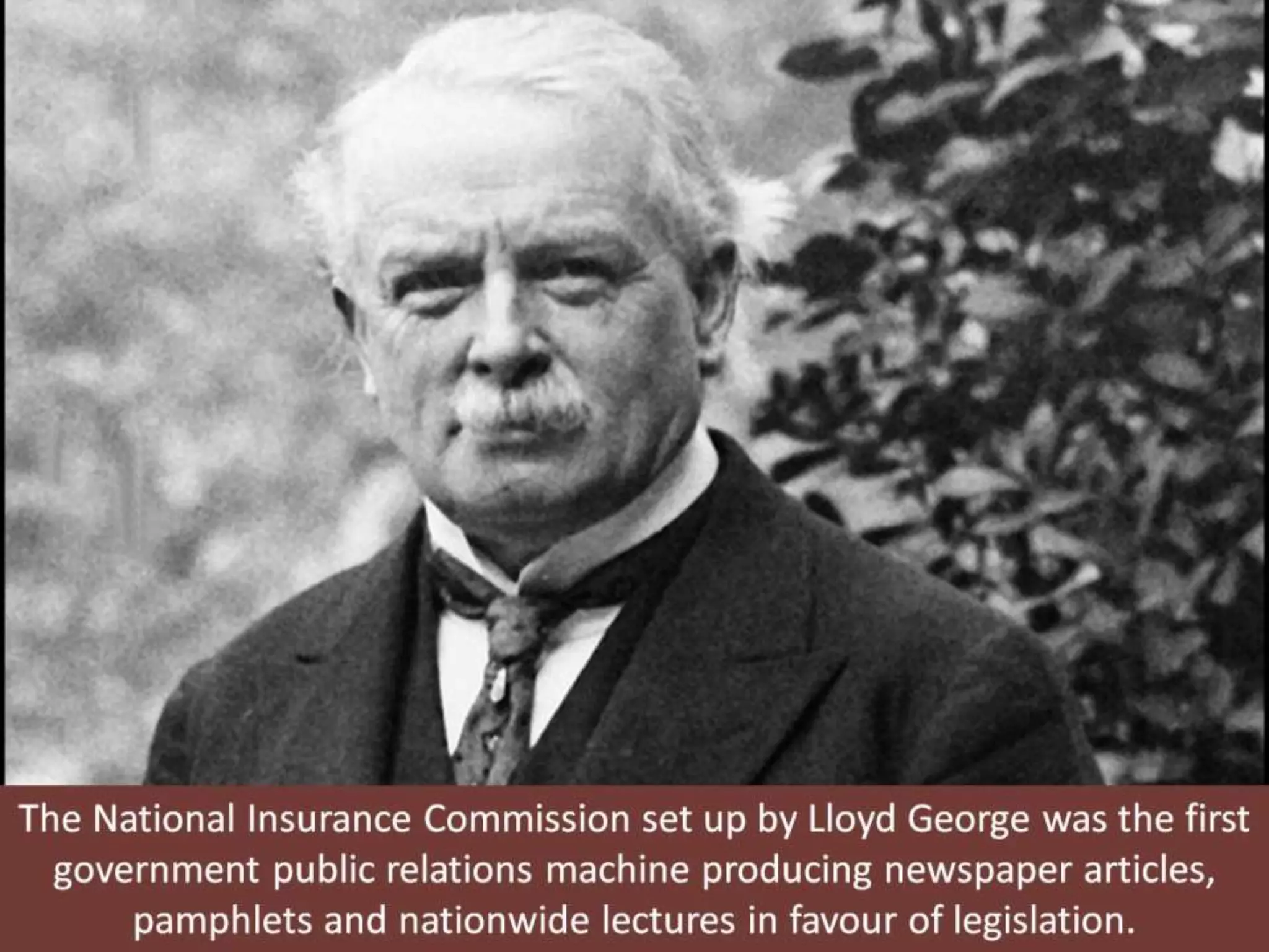 The National Insurance Commission set up by Lloyd George was the first
government public relations machine producing newspaper articles,
pamphlets and nationwide lectures in favour of legislation.
 