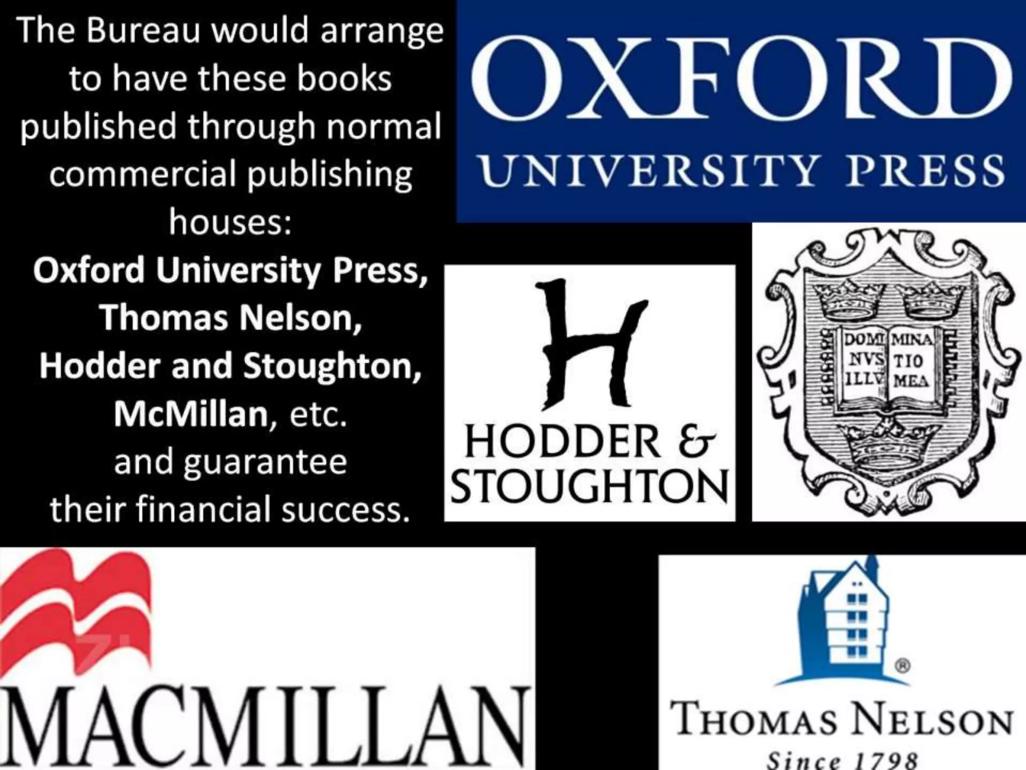 The Bureau would arrange
to have these books
published through normal
commercial publishing
houses:
Oxford University Press,
Thomas Nelson,
Hodder and Stoughton,
McMillan, etc.
and guarantee
their financial success.
 