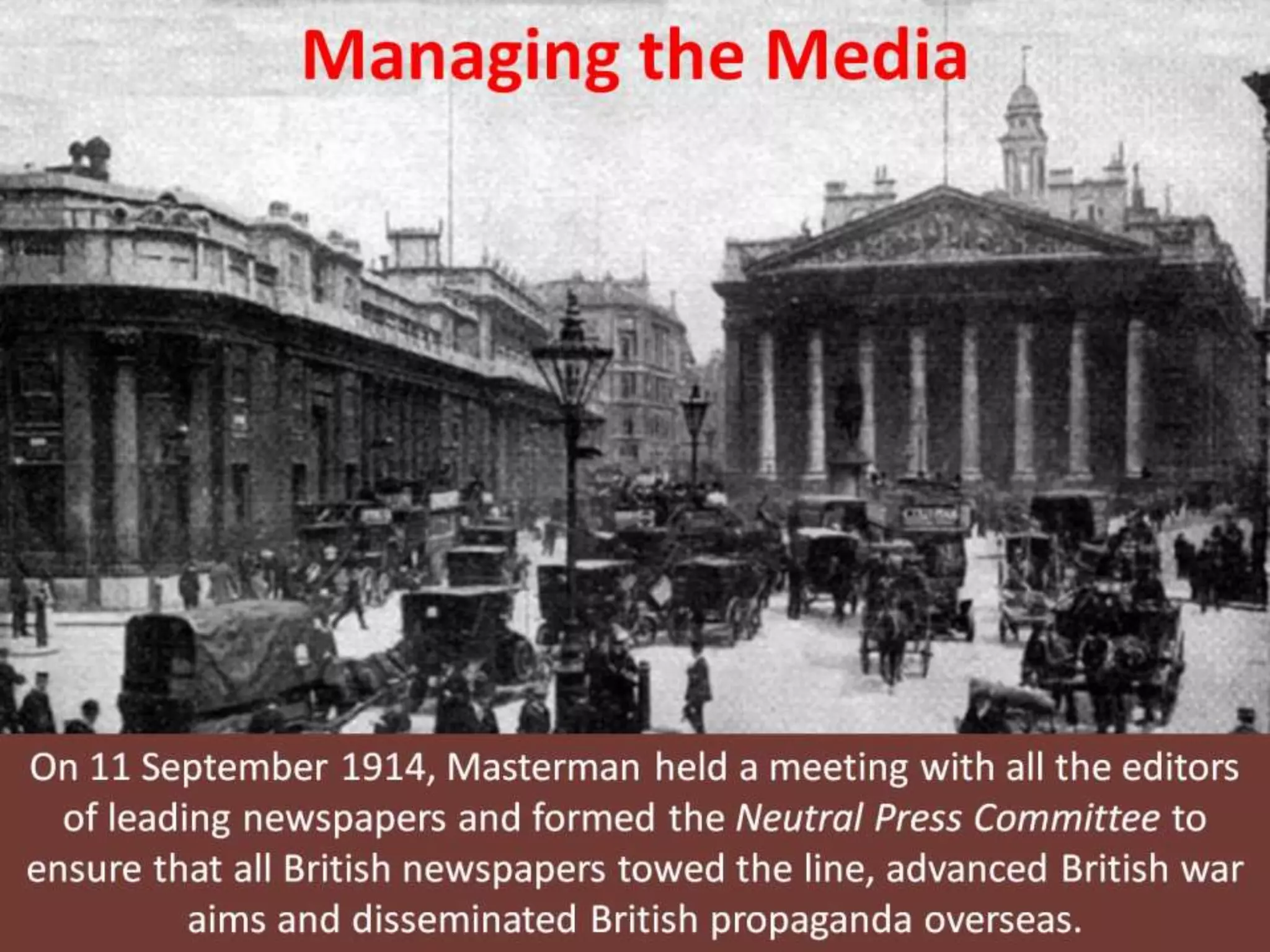 Managing the Media
On 11 September 1914, Masterman held a meeting with all the editors
of leading newspapers and formed the Neutral Press Committee to
ensure that all British newspapers towed the line, advanced British war
aims and disseminated British propaganda overseas.
 