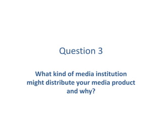 Question 3
What kind of media institution
might distribute your media product
and why?
 