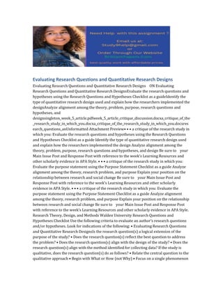 Evaluating Research Questions and Quantitative Research Designs
Evaluating Research Questions and Quantitative Research Designs ON Evaluating
Research Questions and Quantitative Research DesignsEvaluate the research questions and
hypotheses using the Research Questions and Hypotheses Checklist as a guideIdentify the
type of quantitative research design used and explain how the researchers implemented the
designAnalyze alignment among the theory, problem, purpose, research questions and
hypotheses, and
designsingleton_week_5_article.pdfweek_5_article_critique_discussion.docxa_critique_of_the
_research_study_in_which_you.docxa_critique_of_the_research_study_in_which_you.docxres
earch_questions_anUnformatted Attachment Preview• • • a critique of the research study in
which you: Evaluate the research questions and hypotheses using the Research Questions
and Hypotheses Checklist as a guide Identify the type of quantitative research design used
and explain how the researchers implemented the design Analyze alignment among the
theory, problem, purpose, research questions and hypotheses, and design Be sure to your
Main Issue Post and Response Post with reference to the week’s Learning Resources and
other scholarly evidence in APA Style. • • • a critique of the research study in which you:
Evaluate the purpose statement using the Purpose Statement Checklist as a guide Analyze
alignment among the theory, research problem, and purpose Explain your position on the
relationship between research and social change Be sure to your Main Issue Post and
Response Post with reference to the week’s Learning Resources and other scholarly
evidence in APA Style. • • • a critique of the research study in which you: Evaluate the
purpose statement using the Purpose Statement Checklist as a guide Analyze alignment
among the theory, research problem, and purpose Explain your position on the relationship
between research and social change Be sure to your Main Issue Post and Response Post
with reference to the week’s Learning Resources and other scholarly evidence in APA Style.
Research Theory, Design, and Methods Walden University Research Questions and
Hypotheses Checklist Use the following criteria to evaluate an author’s research questions
and/or hypotheses. Look for indications of the following: • Evaluating Research Questions
and Quantitative Research DesignsIs the research question(s) a logical extension of the
purpose of the study? • Does the research question(s) reflect the best question to address
the problem? • Does the research question(s) align with the design of the study? • Does the
research question(s) align with the method identified for collecting data? If the study is
qualitative, does the research question(s) do as follows? • Relate the central question to the
qualitative approach • Begin with What or How (not Why) • Focus on a single phenomenon
 