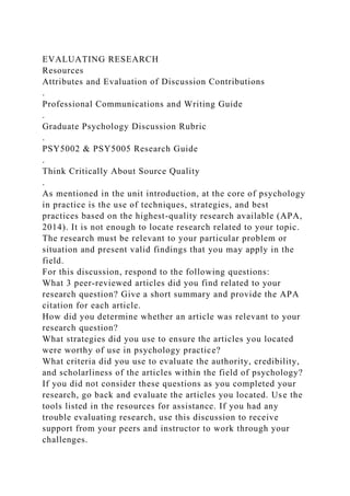 EVALUATING RESEARCH
Resources
Attributes and Evaluation of Discussion Contributions
.
Professional Communications and Writing Guide
.
Graduate Psychology Discussion Rubric
.
PSY5002 & PSY5005 Research Guide
.
Think Critically About Source Quality
.
As mentioned in the unit introduction, at the core of psychology
in practice is the use of techniques, strategies, and best
practices based on the highest-quality research available (APA,
2014). It is not enough to locate research related to your topic.
The research must be relevant to your particular problem or
situation and present valid findings that you may apply in the
field.
For this discussion, respond to the following questions:
What 3 peer-reviewed articles did you find related to your
research question? Give a short summary and provide the APA
citation for each article.
How did you determine whether an article was relevant to your
research question?
What strategies did you use to ensure the articles you located
were worthy of use in psychology practice?
What criteria did you use to evaluate the authority, credibility,
and scholarliness of the articles within the field of psychology?
If you did not consider these questions as you completed your
research, go back and evaluate the articles you located. Use the
tools listed in the resources for assistance. If you had any
trouble evaluating research, use this discussion to receive
support from your peers and instructor to work through your
challenges.
 