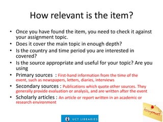 How relevant is the item?
• Once you have found the item, you need to check it against
your assignment topic.
• Does it cover the main topic in enough depth?
• Is the country and time period you are interested in
covered?
• Is the source appropriate and useful for your topic? Are you
using
• Primary sources : First-hand information from the time of the
•

•

event, such as newspapers, letters, diaries, interviews
Secondary sources : Publications which quote other sources. They
generally provide evaluation or analysis, and are written after the event
Scholarly articles : An article or report written in an academic or
research environment

 