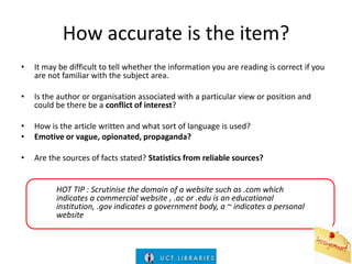 How accurate is the item?
•

It may be difficult to tell whether the information you are reading is correct if you
are not familiar with the subject area.

•

Is the author or organisation associated with a particular view or position and
could be there be a conflict of interest?

•
•

How is the article written and what sort of language is used?
Emotive or vague, opionated, propaganda?

•

Are the sources of facts stated? Statistics from reliable sources?

HOT TIP : Scrutinise the domain of a website such as .com which
indicates a commercial website , .ac or .edu is an educational
institution, .gov indicates a government body, a ~ indicates a personal
website

 