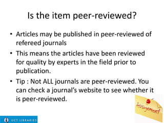 Is the item peer-reviewed?
• Articles may be published in peer-reviewed of
refereed journals
• This means the articles have been reviewed
for quality by experts in the field prior to
publication.
• Tip : Not ALL journals are peer-reviewed. You
can check a journal’s website to see whether it
is peer-reviewed.

 