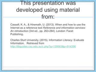 This presentation was developed using
material from:
Cassell, K. A., & Hiremath, U. (2013). When and how to use the
Internet as a reference tool Reference and information services:
An introduction (3rd ed., pp. 263-284). London: Facet
Publishing.
Charles Sturt University. (2015). Information Literacy: Evaluate
Information. Retrieved from
http://libguides.csu.edu.au/c.php?g=139563&p=914396
 