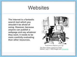 Websites
The internet is a fantastic
search tool which you
shouldn’t be afraid of
using. However, because
anyone can publish a
webpage and say whatever
they want, it needs to be
more carefully evaluating
than other resources.
The New Yorker cartoon by Peter
Steiner, July 5, 1993.Image from Wikipedia
 