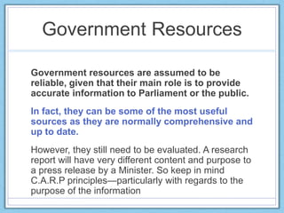 Government Resources
Government resources are assumed to be
reliable, given that their main role is to provide
accurate information to Parliament or the public.
In fact, they can be some of the most useful
sources as they are normally comprehensive and
up to date.
However, they still need to be evaluated. A research
report will have very different content and purpose to
a press release by a Minister. So keep in mind
C.A.R.P principles—particularly with regards to the
purpose of the information
 