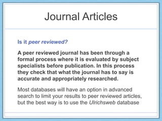 Journal Articles
Is it peer reviewed?
A peer reviewed journal has been through a
formal process where it is evaluated by subject
specialists before publication. In this process
they check that what the journal has to say is
accurate and appropriately researched.
Most databases will have an option in advanced
search to limit your results to peer reviewed articles,
but the best way is to use the Ulrichsweb database
 