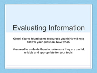 Evaluating Information
Great! You’ve found some resources you think will help
answer your question. Now what?
You need to evaluate them to make sure they are useful,
reliable and appropriate for your topic.
Laura Sloane 2015
 