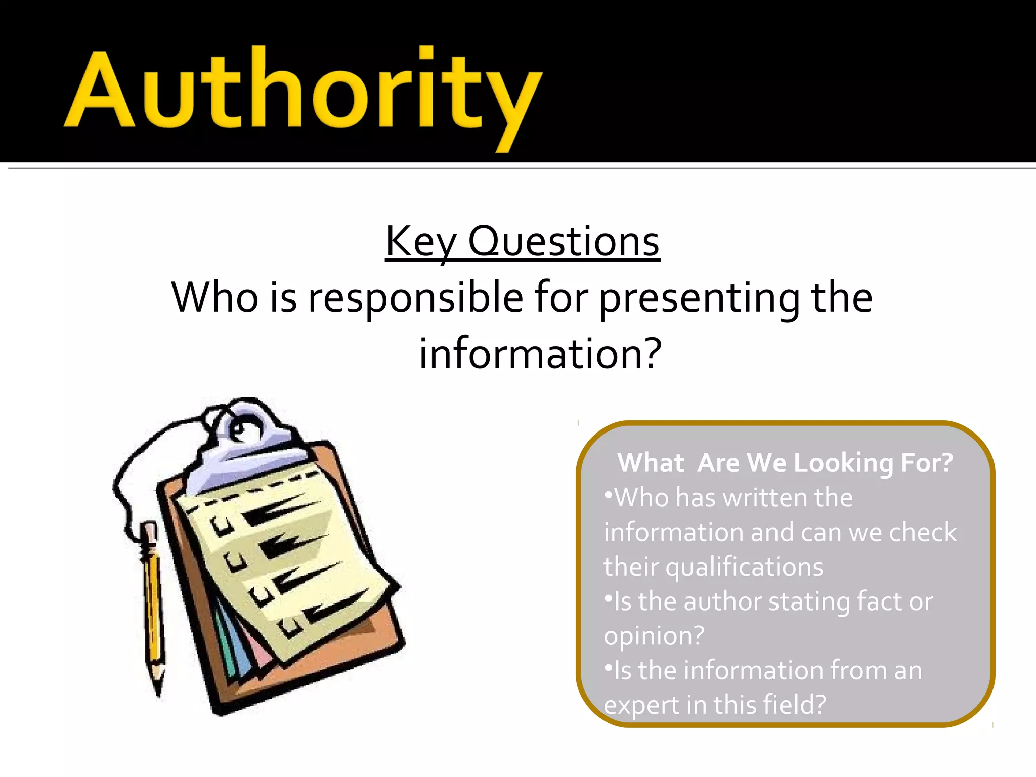 Key Questions
Who is responsible for presenting the
            information?

                       What Are We Looking For?
                      •Who has written the
                      information and can we check
                      their qualifications
                      •Is the author stating fact or
                      opinion?
                      •Is the information from an
                      expert in this field?
 