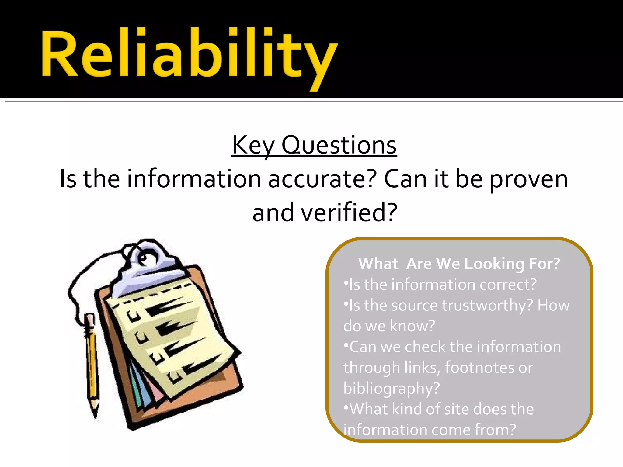 Key Questions
Is the information accurate? Can it be proven
                 and verified?
                            What Are We Looking For?
                         •Is the information correct?
                         •Is the source trustworthy? How
                         do we know?
                         •Can we check the information
                         through links, footnotes or
                         bibliography?
                         •What kind of site does the
                         information come from?
 