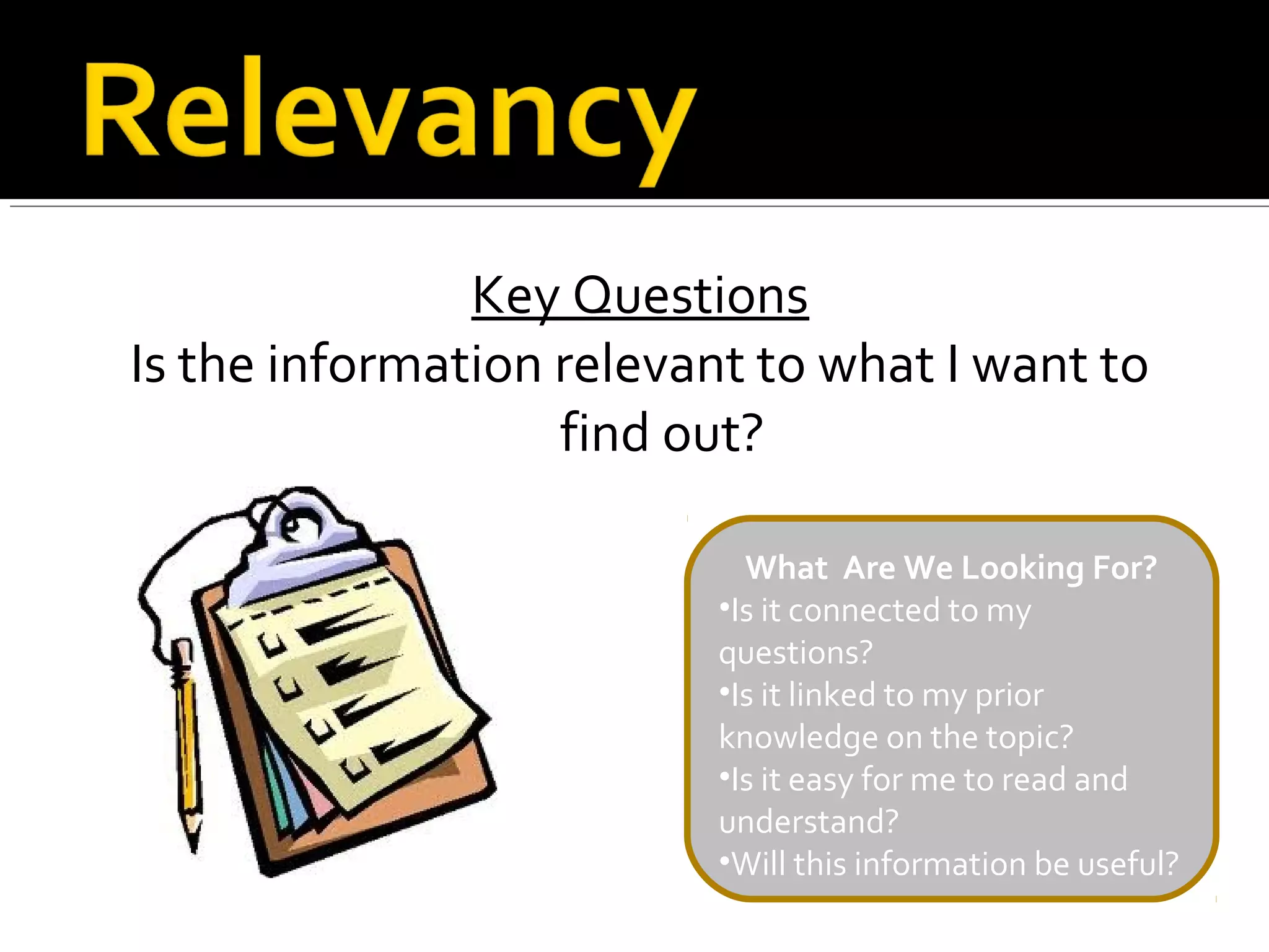 Key Questions
Is the information relevant to what I want to
                   find out?

                           What Are We Looking For?
                         •Is it connected to my
                         questions?
                         •Is it linked to my prior
                         knowledge on the topic?
                         •Is it easy for me to read and
                         understand?
                         •Will this information be useful?
 