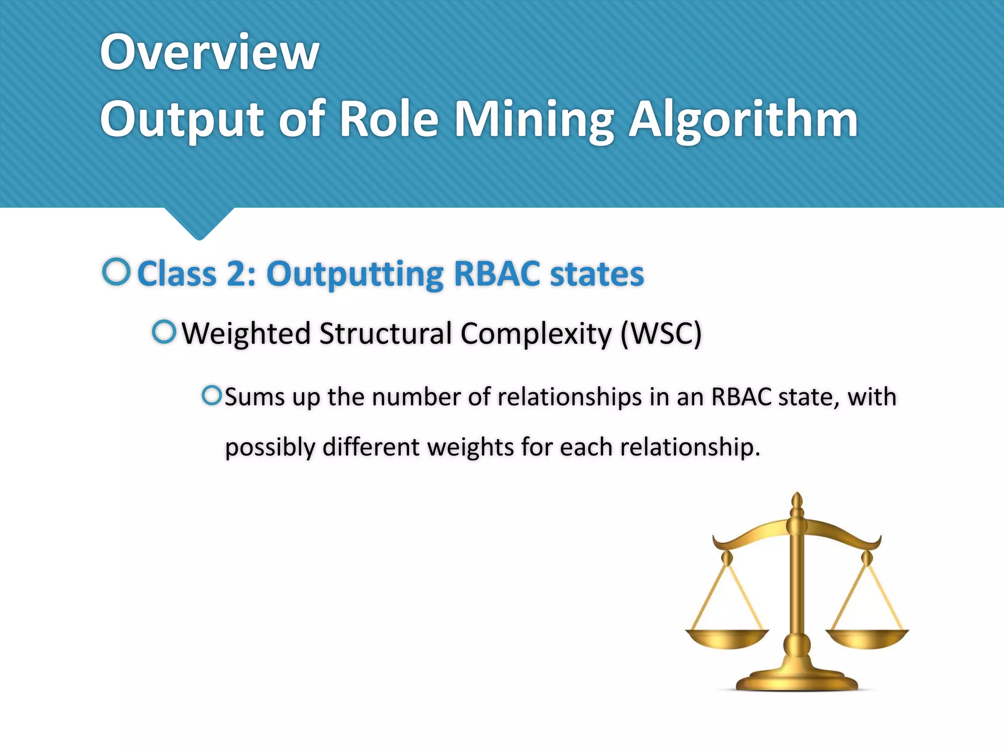 Overview
Output of Role Mining Algorithm
Class 2: Outputting RBAC states
Weighted Structural Complexity (WSC)
Sums up the number of relationships in an RBAC state, with

possibly different weights for each relationship.

 