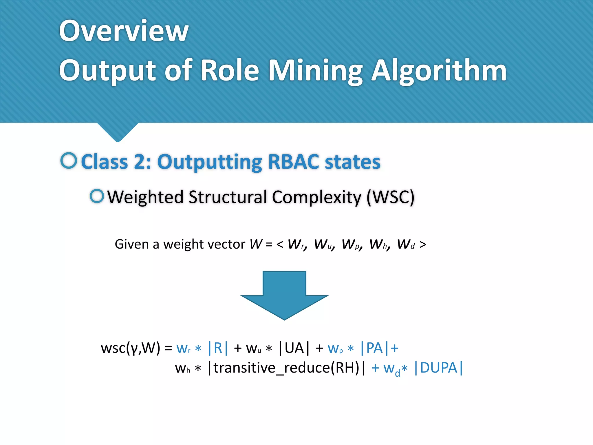 Overview
Output of Role Mining Algorithm
Class 2: Outputting RBAC states
Weighted Structural Complexity (WSC)
Given a weight vector W = < wr,

wu, wp, wh, wd >

wsc(γ,W) = wr ∗ |R| + wu ∗ |UA| + wp ∗ |PA|+
wh ∗ |transitive_reduce(RH)| + wd∗ |DUPA|

 