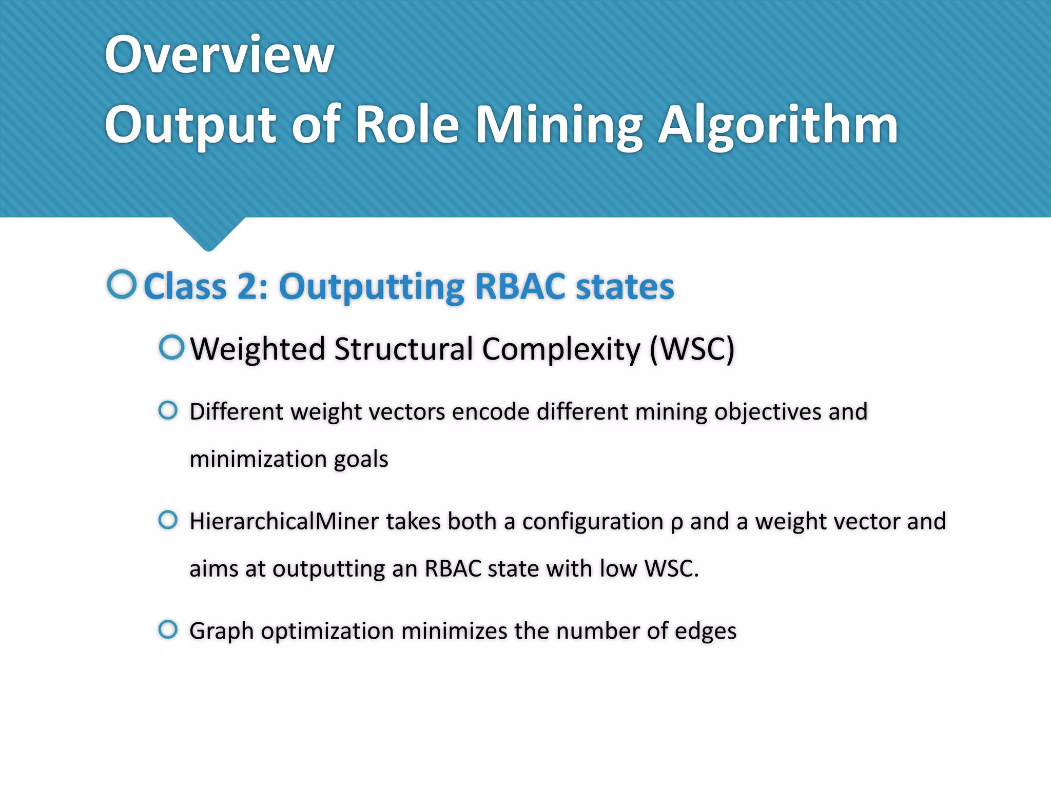 Overview
Output of Role Mining Algorithm
Class 2: Outputting RBAC states
Weighted Structural Complexity (WSC)
 Different weight vectors encode different mining objectives and
minimization goals
 HierarchicalMiner takes both a configuration ρ and a weight vector and
aims at outputting an RBAC state with low WSC.

 Graph optimization minimizes the number of edges

 
