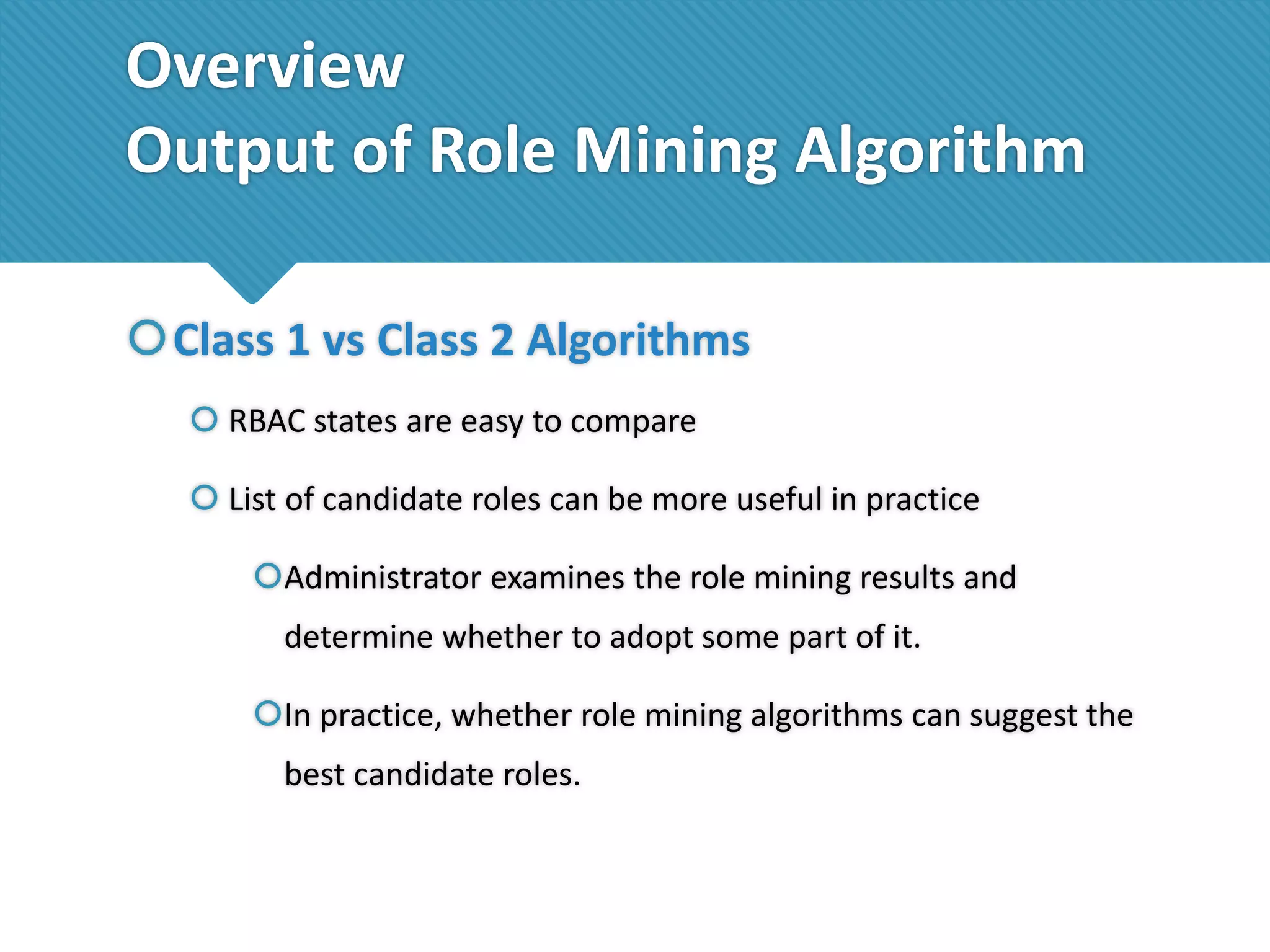 Overview
Output of Role Mining Algorithm
Class 1 vs Class 2 Algorithms
 RBAC states are easy to compare
 List of candidate roles can be more useful in practice

Administrator examines the role mining results and
determine whether to adopt some part of it.
In practice, whether role mining algorithms can suggest the
best candidate roles.

 