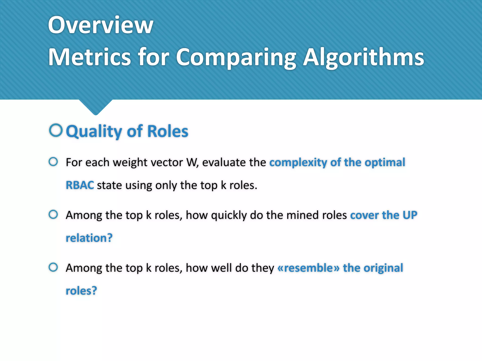 Overview
Metrics for Comparing Algorithms
Quality of Roles
 For each weight vector W, evaluate the complexity of the optimal
RBAC state using only the top k roles.

 Among the top k roles, how quickly do the mined roles cover the UP
relation?
 Among the top k roles, how well do they «resemble» the original
roles?

 