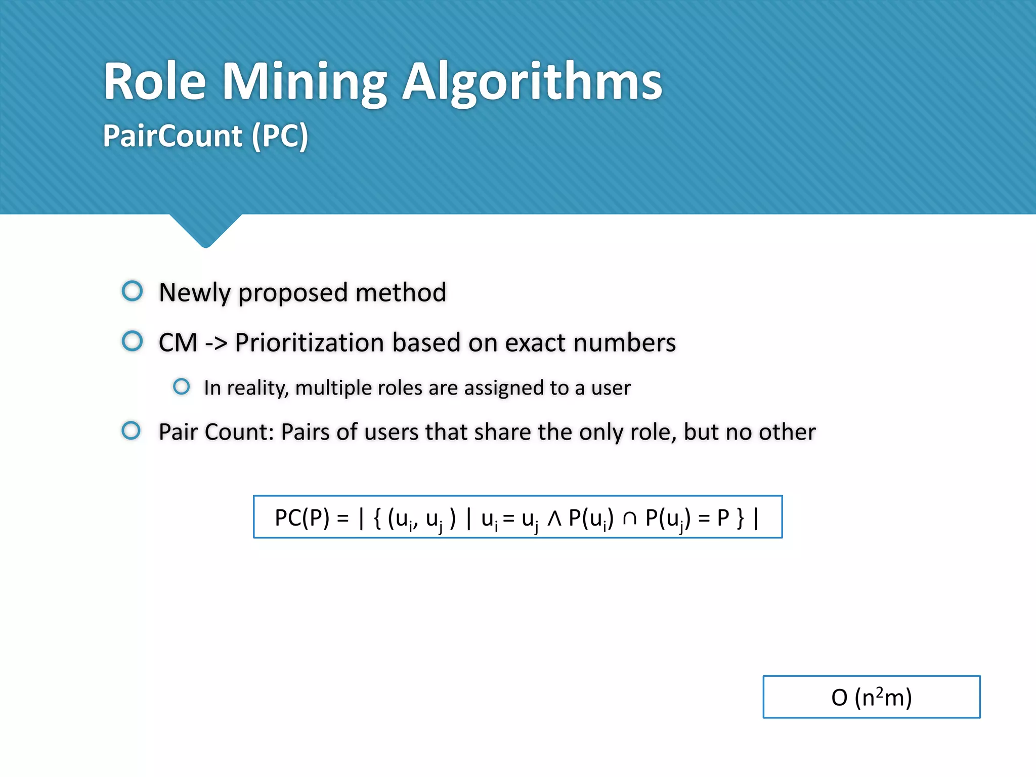 Role Mining Algorithms
PairCount (PC)

 Newly proposed method

 CM -> Prioritization based on exact numbers
 In reality, multiple roles are assigned to a user

 Pair Count: Pairs of users that share the only role, but no other

PC(P) = | { (ui, uj ) | ui = uj ∧ P(ui) ∩ P(uj) = P } |

O (n2m)

 