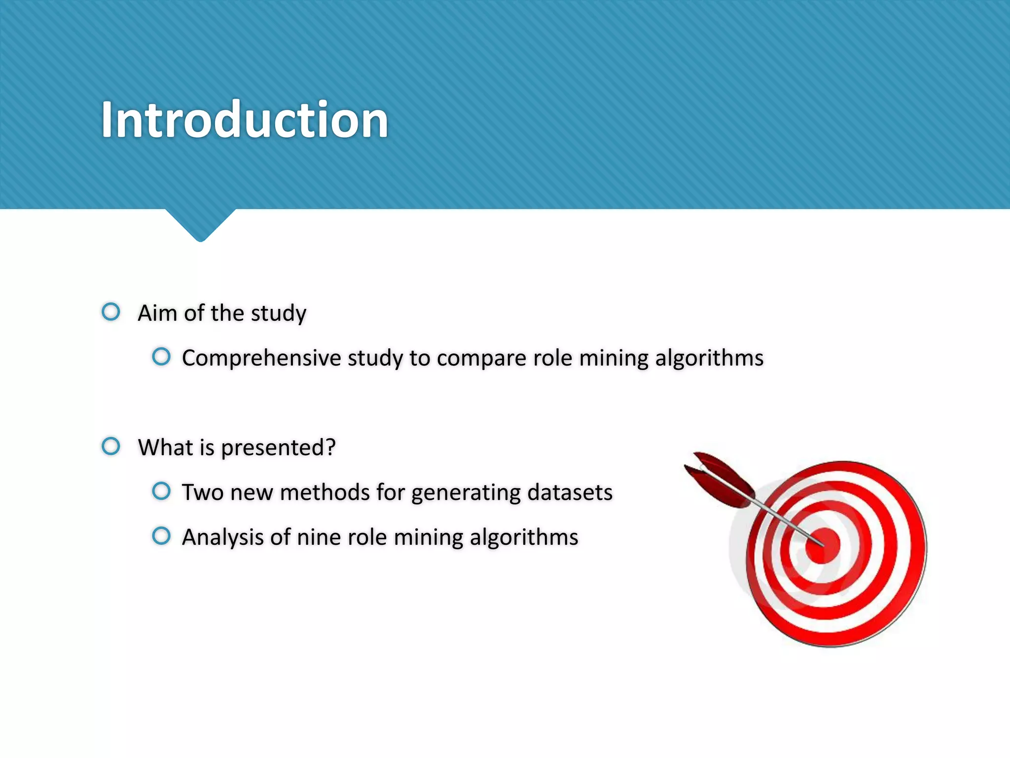 Introduction

 Aim of the study
 Comprehensive study to compare role mining algorithms
 What is presented?
 Two new methods for generating datasets
 Analysis of nine role mining algorithms

 