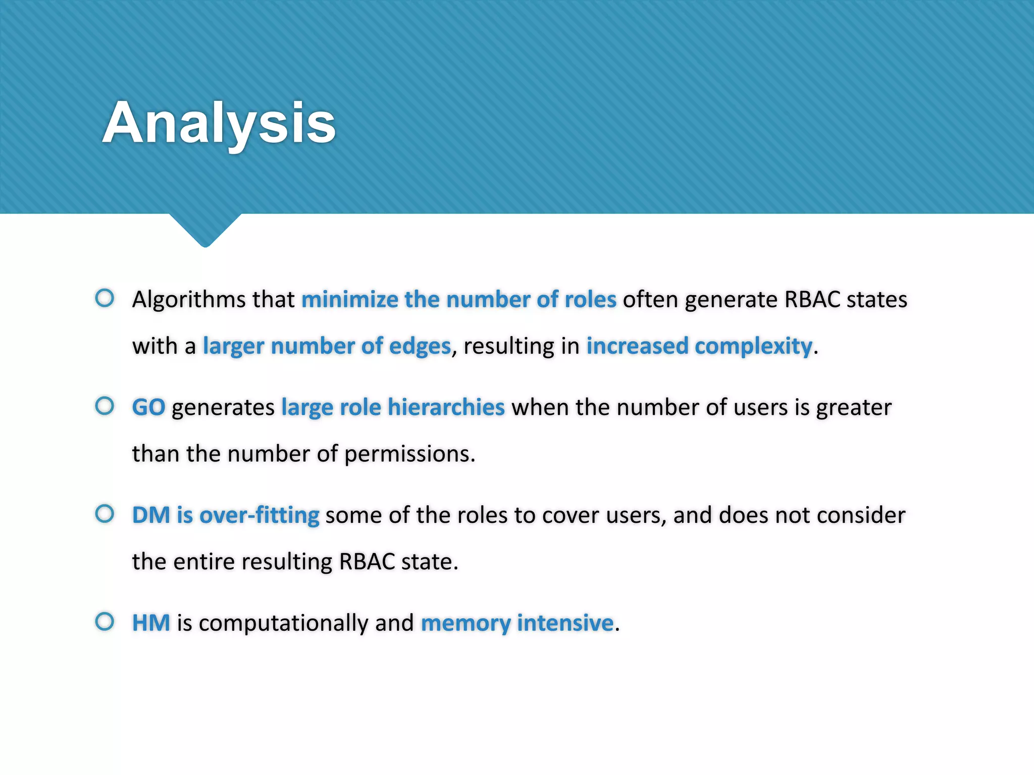 Analysis
 Algorithms that minimize the number of roles often generate RBAC states
with a larger number of edges, resulting in increased complexity.
 GO generates large role hierarchies when the number of users is greater

than the number of permissions.
 DM is over-fitting some of the roles to cover users, and does not consider
the entire resulting RBAC state.
 HM is computationally and memory intensive.

 