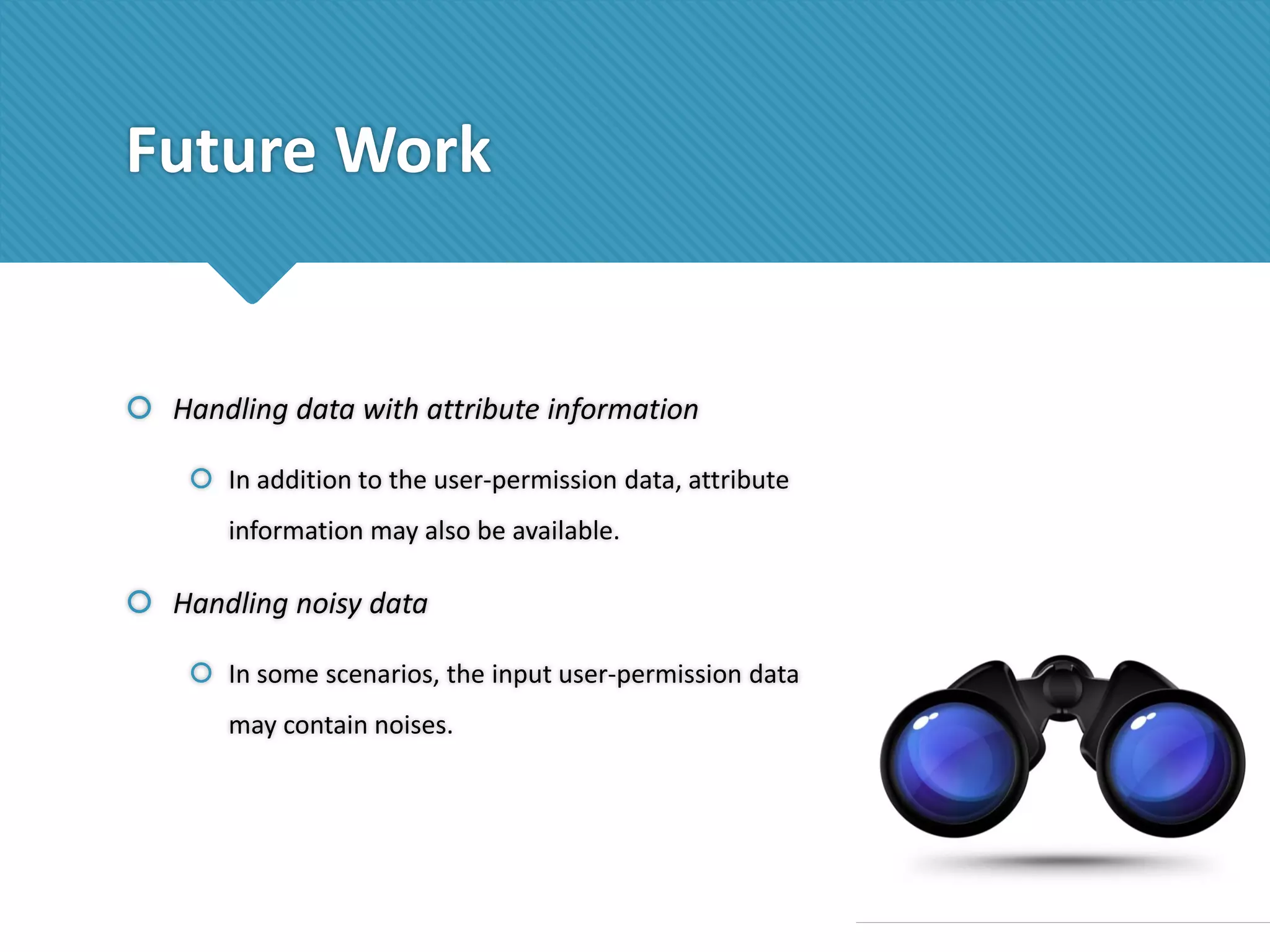 Future Work

 Handling data with attribute information
 In addition to the user-permission data, attribute
information may also be available.

 Handling noisy data
 In some scenarios, the input user-permission data
may contain noises.

 