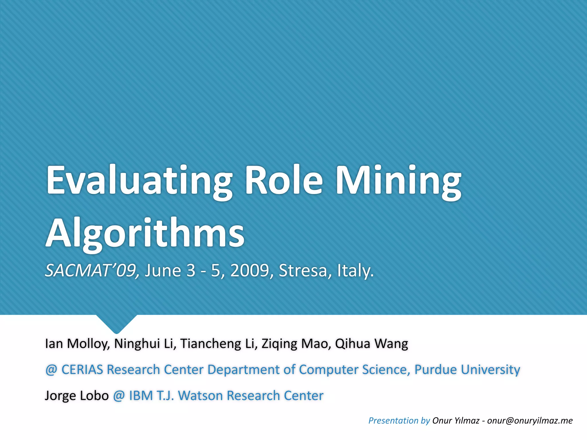 Evaluating Role Mining
Algorithms
SACMAT’09, June 3 - 5, 2009, Stresa, Italy.

Ian Molloy, Ninghui Li, Tiancheng Li, Ziqing Mao, Qihua Wang
@ CERIAS Research Center Department of Computer Science, Purdue University
Jorge Lobo @ IBM T.J. Watson Research Center
Presentation by Onur Yılmaz - onur@onuryilmaz.me

 