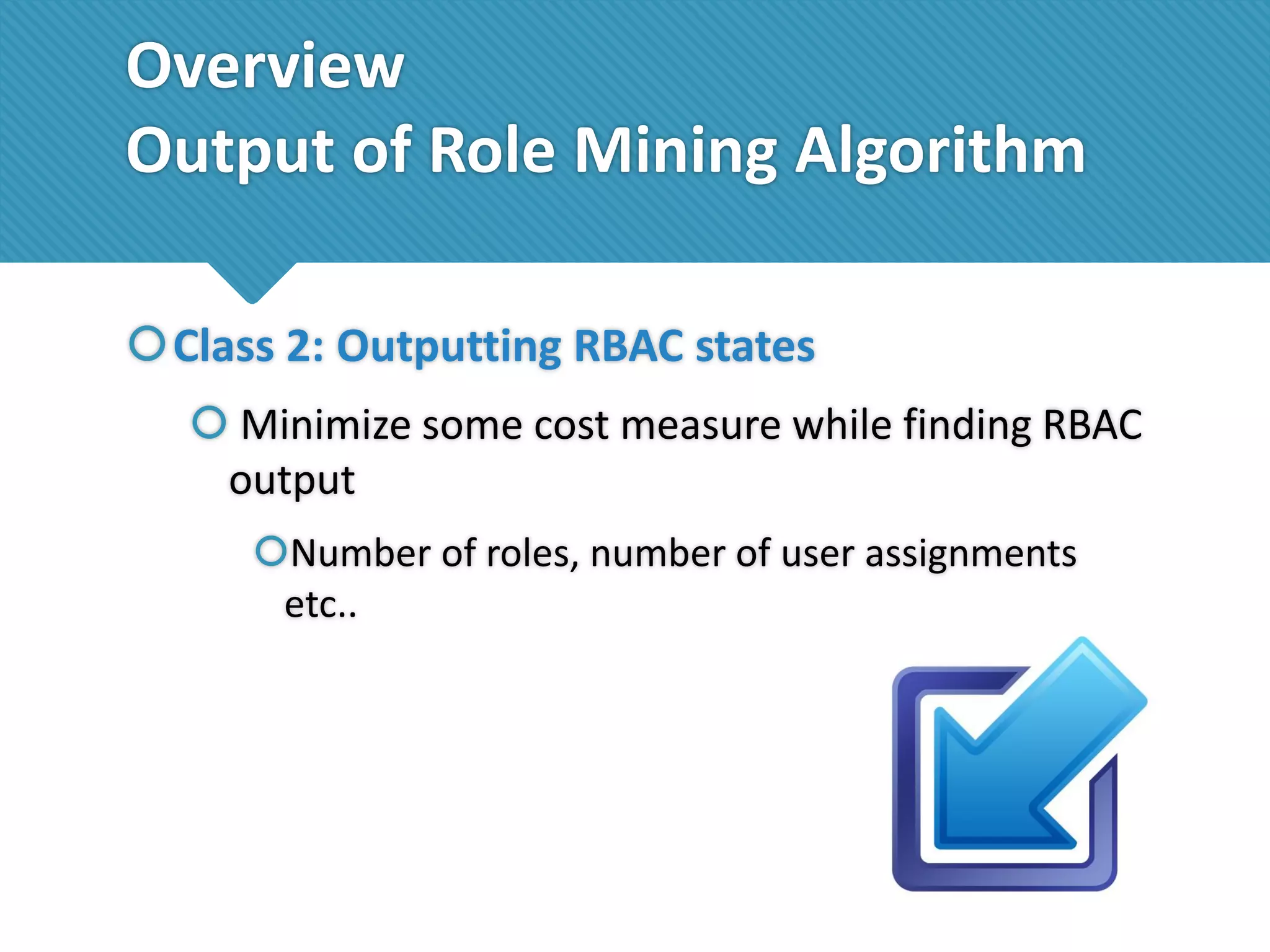 Overview
Output of Role Mining Algorithm
Class 2: Outputting RBAC states
 Minimize some cost measure while finding RBAC
output
Number of roles, number of user assignments
etc..

 