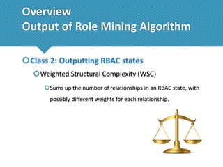 Overview
Output of Role Mining Algorithm
Class 2: Outputting RBAC states
Weighted Structural Complexity (WSC)
Sums up the number of relationships in an RBAC state, with

possibly different weights for each relationship.

 