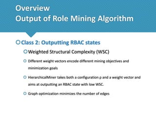 Overview
Output of Role Mining Algorithm
Class 2: Outputting RBAC states
Weighted Structural Complexity (WSC)
 Different weight vectors encode different mining objectives and
minimization goals
 HierarchicalMiner takes both a configuration ρ and a weight vector and
aims at outputting an RBAC state with low WSC.

 Graph optimization minimizes the number of edges

 