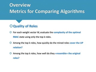 Overview
Metrics for Comparing Algorithms
Quality of Roles
 For each weight vector W, evaluate the complexity of the optimal
RBAC state using only the top k roles.

 Among the top k roles, how quickly do the mined roles cover the UP
relation?
 Among the top k roles, how well do they «resemble» the original
roles?

 