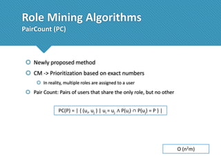 Role Mining Algorithms
PairCount (PC)

 Newly proposed method

 CM -> Prioritization based on exact numbers
 In reality, multiple roles are assigned to a user

 Pair Count: Pairs of users that share the only role, but no other

PC(P) = | { (ui, uj ) | ui = uj ∧ P(ui) ∩ P(uj) = P } |

O (n2m)

 