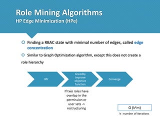Role Mining Algorithms
HP Edge Minimization (HPe)

 Finding a RBAC state with minimal number of edges, called edge
concentration
 Similar to Graph Optimization algorithm, except this does not create a
role hierarchy

HPr

Greedily
improve
objective
function

If two roles have
overlap in the
permission or
user sets ->
restructuring

Converge

O (k2m)
k : number of iterations

 