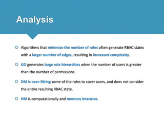 Analysis
 Algorithms that minimize the number of roles often generate RBAC states
with a larger number of edges, resulting in increased complexity.
 GO generates large role hierarchies when the number of users is greater

than the number of permissions.
 DM is over-fitting some of the roles to cover users, and does not consider
the entire resulting RBAC state.
 HM is computationally and memory intensive.

 