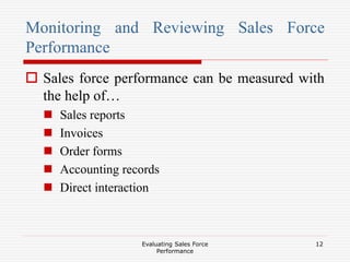 Evaluating Sales Force
Performance
12
Monitoring and Reviewing Sales Force
Performance
 Sales force performance can be measured with
the help of…
 Sales reports
 Invoices
 Order forms
 Accounting records
 Direct interaction
 
