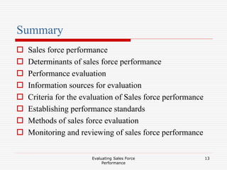 Evaluating Sales Force
Performance
13
Summary
 Sales force performance
 Determinants of sales force performance
 Performance evaluation
 Information sources for evaluation
 Criteria for the evaluation of Sales force performance
 Establishing performance standards
 Methods of sales force evaluation
 Monitoring and reviewing of sales force performance
 