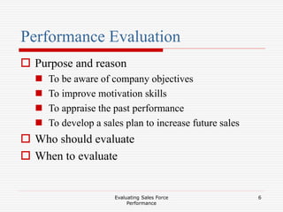 Evaluating Sales Force
Performance
6
Performance Evaluation
 Purpose and reason
 To be aware of company objectives
 To improve motivation skills
 To appraise the past performance
 To develop a sales plan to increase future sales
 Who should evaluate
 When to evaluate
 