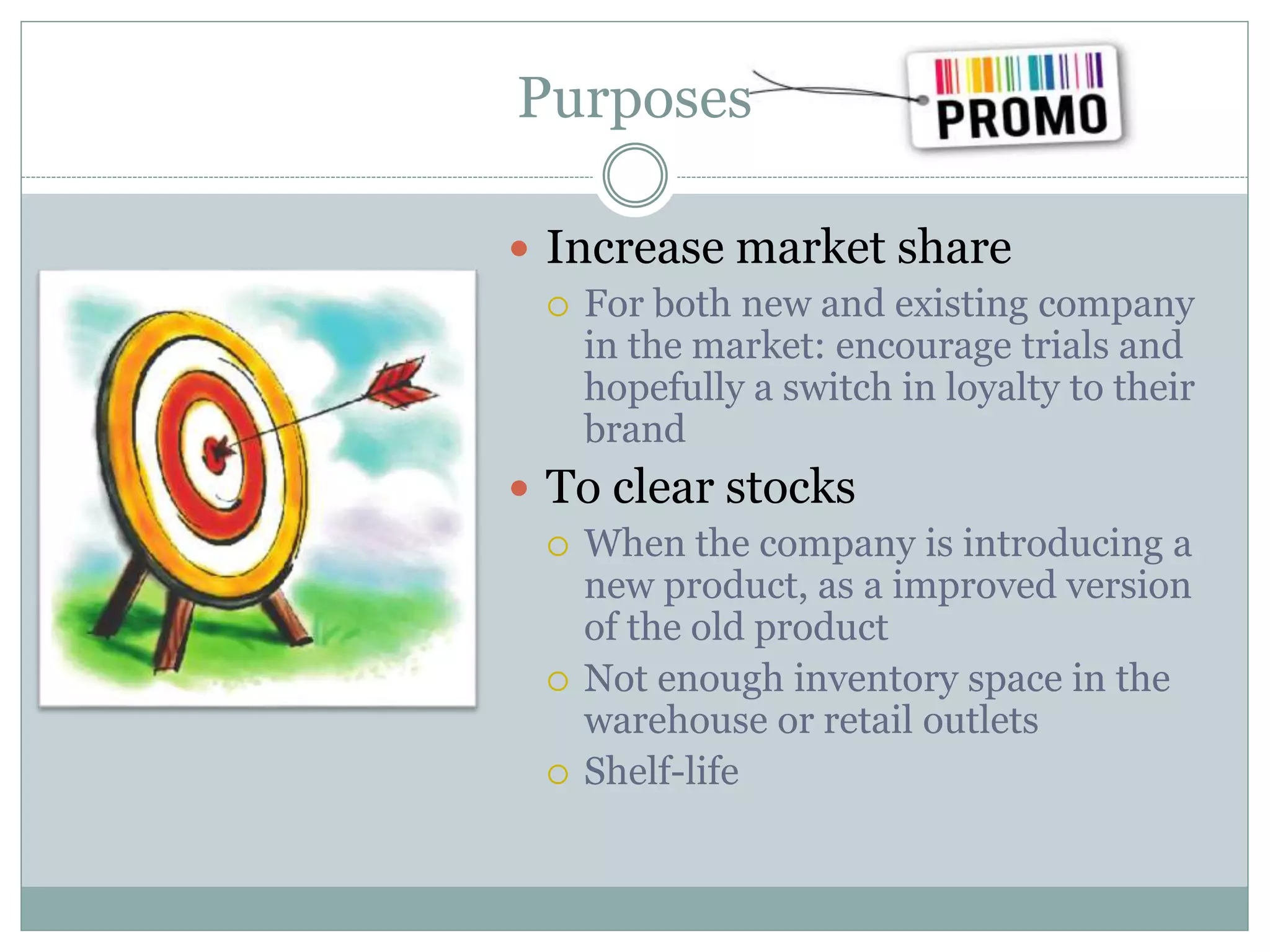 Purposes
 Increase market share
 For both new and existing company
in the market: encourage trials and
hopefully a switch in loyalty to their
brand
 To clear stocks
 When the company is introducing a
new product, as a improved version
of the old product
 Not enough inventory space in the
warehouse or retail outlets
 Shelf-life
 