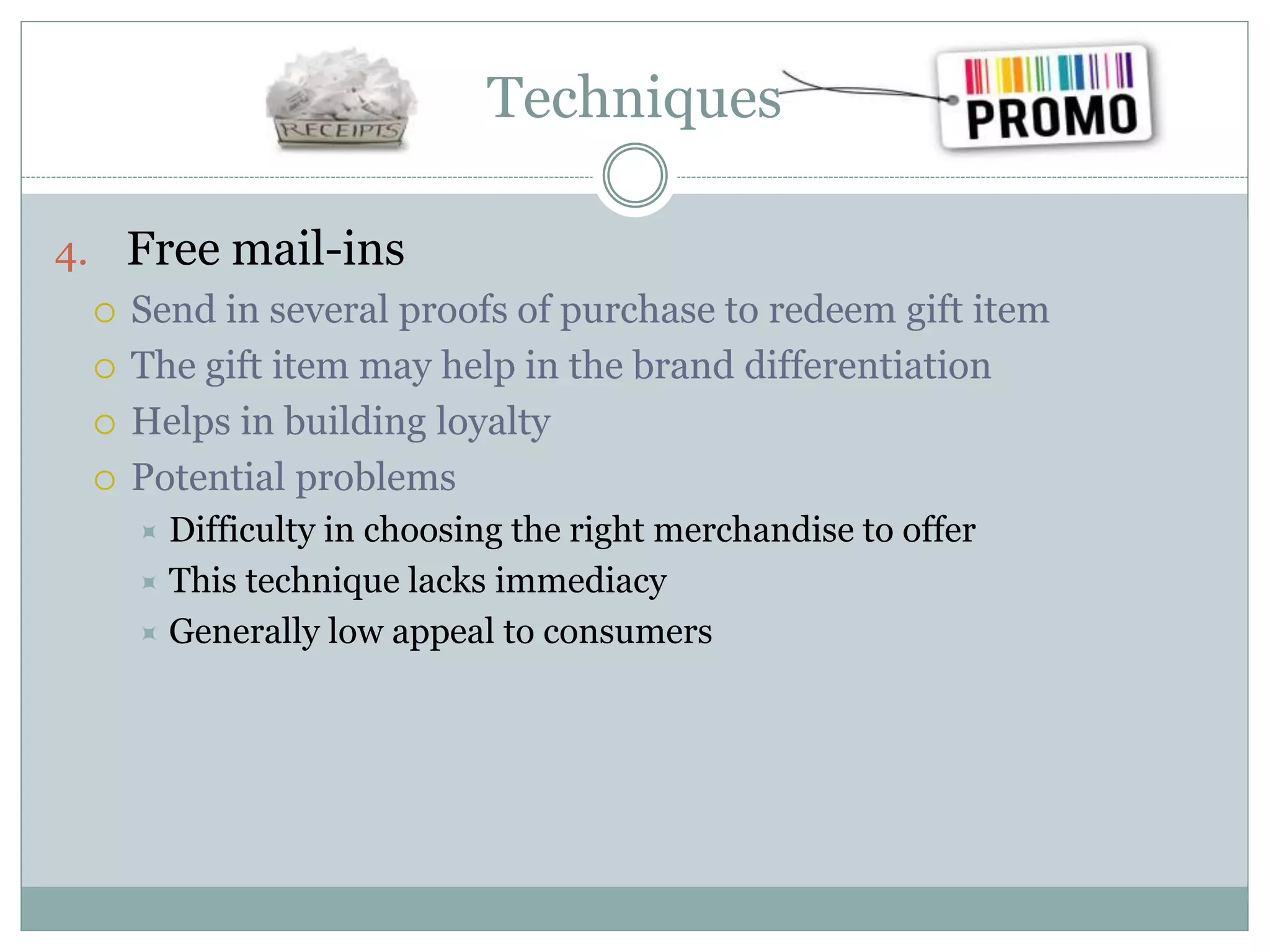 Techniques
4. Free mail-ins
 Send in several proofs of purchase to redeem gift item
 The gift item may help in the brand differentiation
 Helps in building loyalty
 Potential problems
 Difficulty in choosing the right merchandise to offer
 This technique lacks immediacy
 Generally low appeal to consumers
 