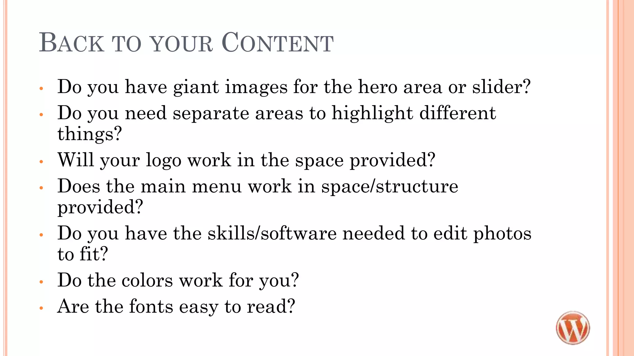 BACK TO YOUR CONTENT
• Do you have giant images for the hero area or slider?
• Do you need separate areas to highlight different
things?
• Will your logo work in the space provided?
• Does the main menu work in space/structure
provided?
• Do you have the skills/software needed to edit photos
to fit?
• Do the colors work for you?
• Are the fonts easy to read?
 