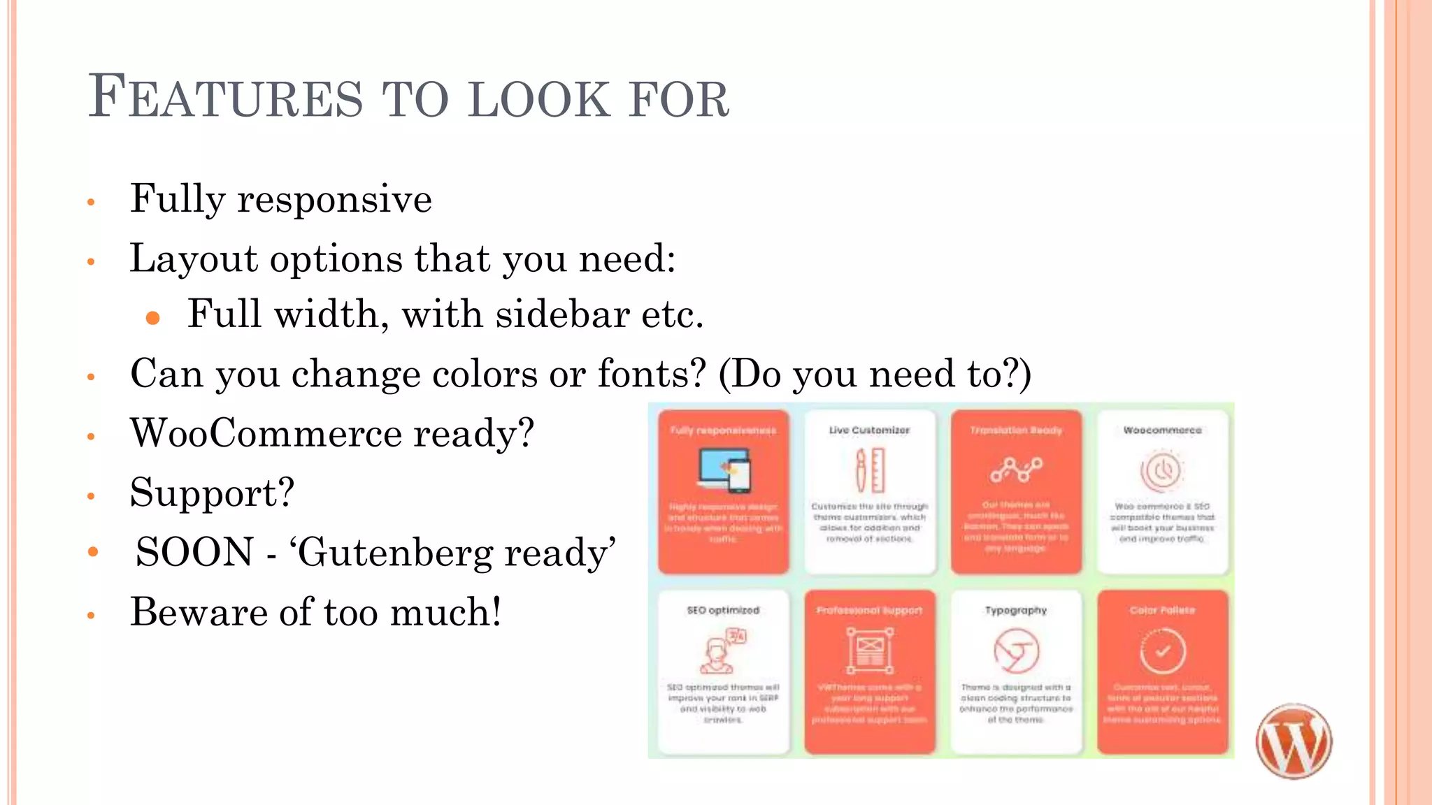 FEATURES TO LOOK FOR
• Fully responsive
• Layout options that you need:
● Full width, with sidebar etc.
• Can you change colors or fonts? (Do you need to?)
• WooCommerce ready?
• Support?
• SOON - ‘Gutenberg ready’
• Beware of too much!
 