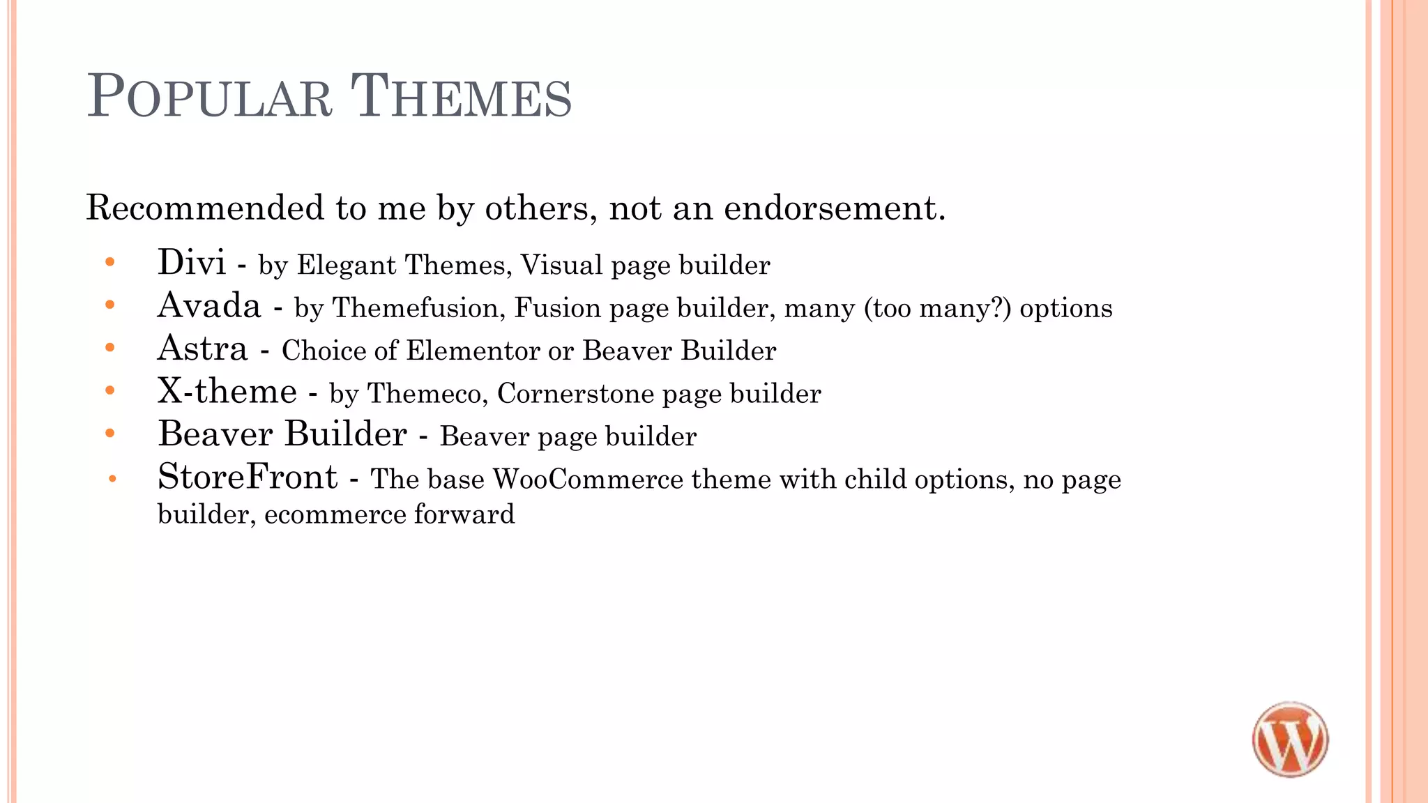 POPULAR THEMES
Recommended to me by others, not an endorsement.
• Divi - by Elegant Themes, Visual page builder
• Avada - by Themefusion, Fusion page builder, many (too many?) options
• Astra - Choice of Elementor or Beaver Builder
• X-theme - by Themeco, Cornerstone page builder
• Beaver Builder - Beaver page builder
• StoreFront - The base WooCommerce theme with child options, no page
builder, ecommerce forward
 