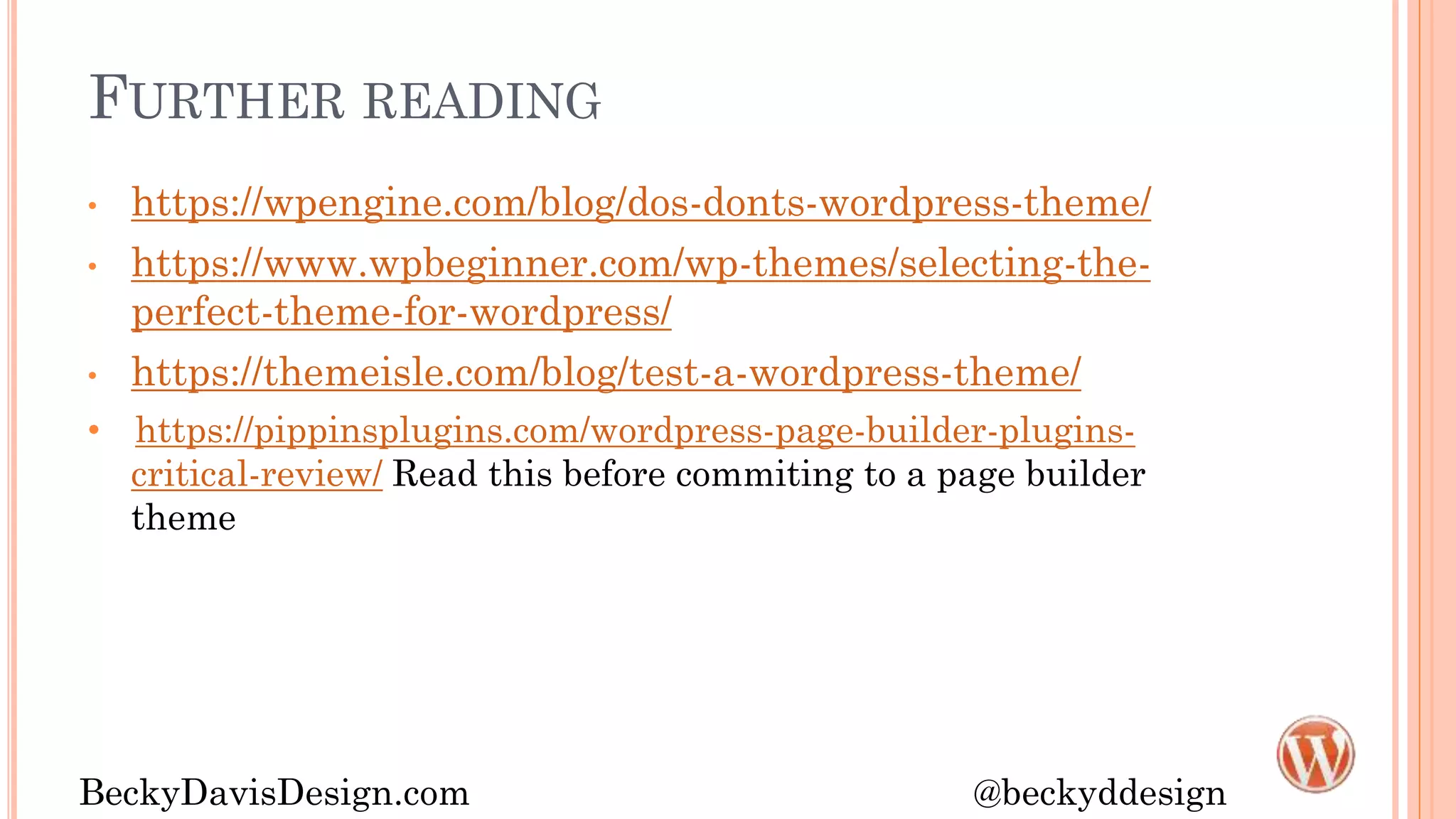 FURTHER READING
• https://wpengine.com/blog/dos-donts-wordpress-theme/
• https://www.wpbeginner.com/wp-themes/selecting-the-
perfect-theme-for-wordpress/
• https://themeisle.com/blog/test-a-wordpress-theme/
• https://pippinsplugins.com/wordpress-page-builder-plugins-
critical-review/ Read this before commiting to a page builder
theme
BeckyDavisDesign.com @beckyddesign
 