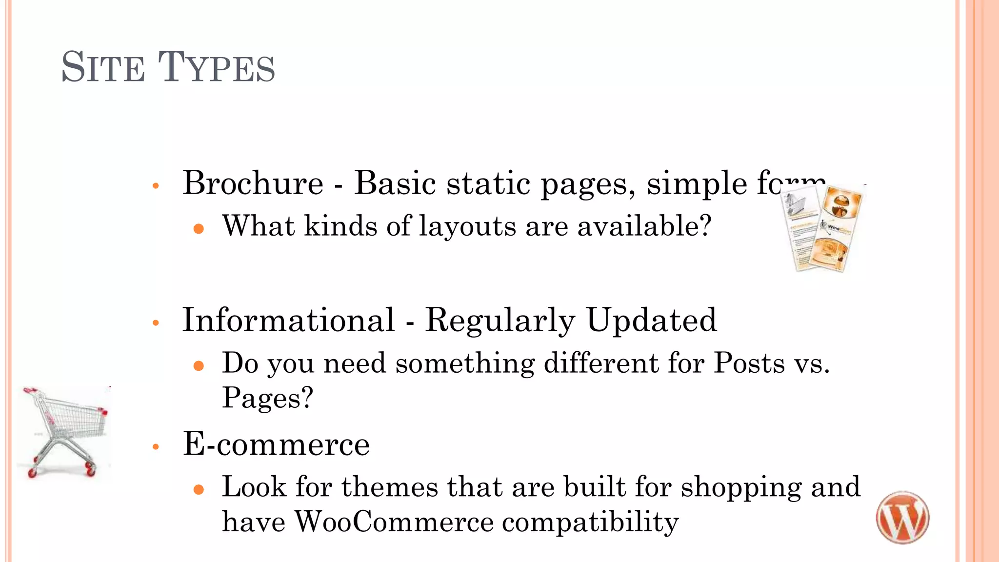 SITE TYPES
• Brochure - Basic static pages, simple form
● What kinds of layouts are available?
• Informational - Regularly Updated
● Do you need something different for Posts vs.
Pages?
• E-commerce
● Look for themes that are built for shopping and
have WooCommerce compatibility
 