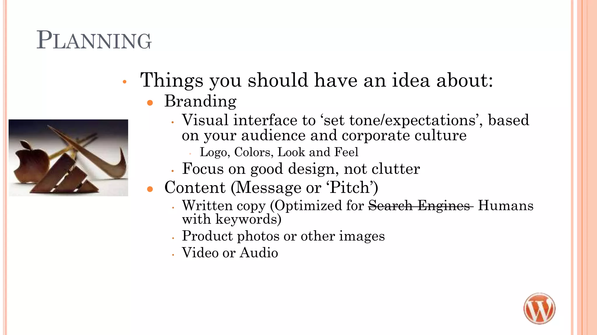 PLANNING
• Things you should have an idea about:
● Branding
• Visual interface to ‘set tone/expectations’, based
on your audience and corporate culture
• Logo, Colors, Look and Feel
• Focus on good design, not clutter
● Content (Message or ‘Pitch’)
• Written copy (Optimized for Search Engines Humans
with keywords)
• Product photos or other images
• Video or Audio
 