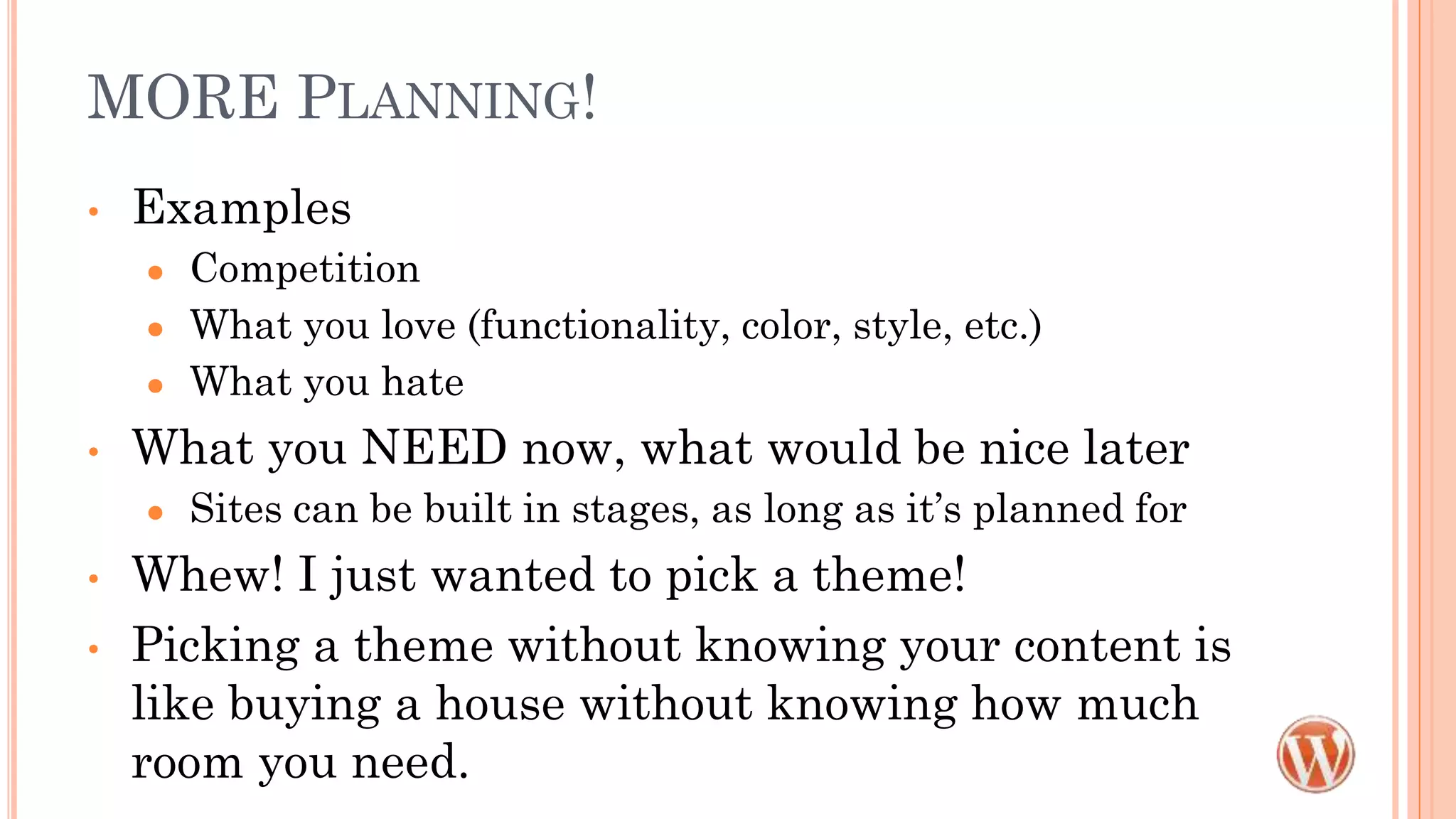 MORE PLANNING!
• Examples
● Competition
● What you love (functionality, color, style, etc.)
● What you hate
• What you NEED now, what would be nice later
● Sites can be built in stages, as long as it’s planned for
• Whew! I just wanted to pick a theme!
• Picking a theme without knowing your content is
like buying a house without knowing how much
room you need.
 