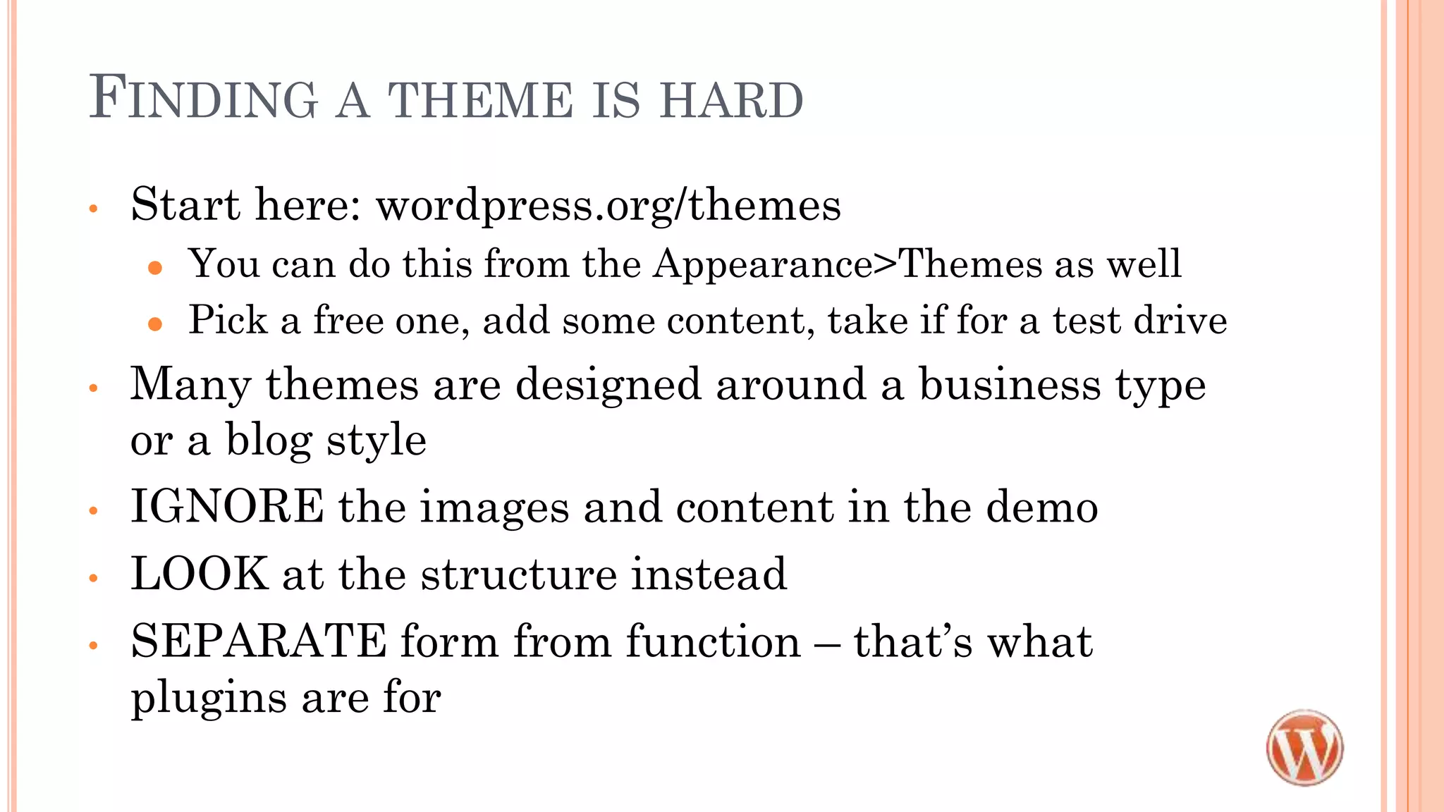 FINDING A THEME IS HARD
• Start here: wordpress.org/themes
● You can do this from the Appearance>Themes as well
● Pick a free one, add some content, take if for a test drive
• Many themes are designed around a business type
or a blog style
• IGNORE the images and content in the demo
• LOOK at the structure instead
• SEPARATE form from function – that’s what
plugins are for
 