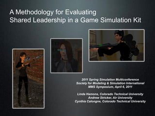 A Methodology for Evaluating
Shared Leadership in a Game Simulation Kit




                        2011 Spring Simulation Multiconference
                     Society for Modeling & Simulation International
                             MMS Symposium, April 6, 2011

                     Linda Hamons, Colorado Technical University
                             Andrew Stricker, Air University
                    Cynthia Calongne, Colorado Technical University
 
