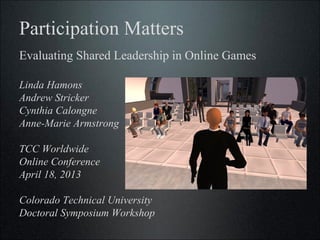 Participation Matters
Evaluating Shared Leadership in Online Games

Linda Hamons
Andrew Stricker
Cynthia Calongne
Anne-Marie Armstrong

TCC Worldwide
Online Conference
April 18, 2013

Colorado Technical University
Doctoral Symposium Workshop
 