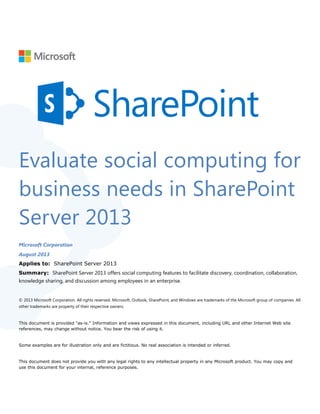 Evaluate social computing for
business needs in SharePoint
Server 2013
Microsoft Corporation
August 2013
Applies to: SharePoint Server 2013
Summary: SharePoint Server 2013 offers social computing features to facilitate discovery, coordination, collaboration,
knowledge sharing, and discussion among employees in an enterprise.
© 2013 Microsoft Corporation. All rights reserved. Microsoft, Outlook, SharePoint, and Windows are trademarks of the Microsoft group of companies. All
other trademarks are property of their respective owners.
This document is provided "as-is." Information and views expressed in this document, including URL and other Internet Web site
references, may change without notice. You bear the risk of using it.
Some examples are for illustration only and are fictitious. No real association is intended or inferred.
This document does not provide you with any legal rights to any intellectual property in any Microsoft product. You may copy and
use this document for your internal, reference purposes.
 